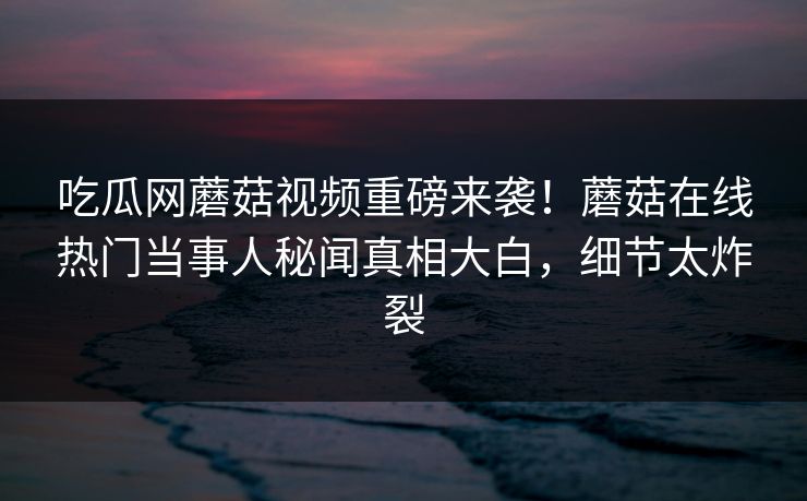 吃瓜网蘑菇视频重磅来袭！蘑菇在线热门当事人秘闻真相大白，细节太炸裂