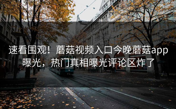 速看围观！蘑菇视频入口今晚蘑菇app曝光，热门真相曝光评论区炸了