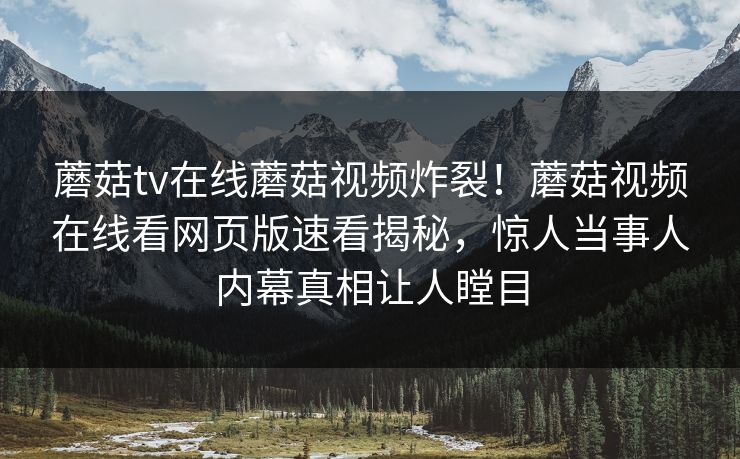 蘑菇tv在线蘑菇视频炸裂！蘑菇视频在线看网页版速看揭秘，惊人当事人内幕真相让人瞠目