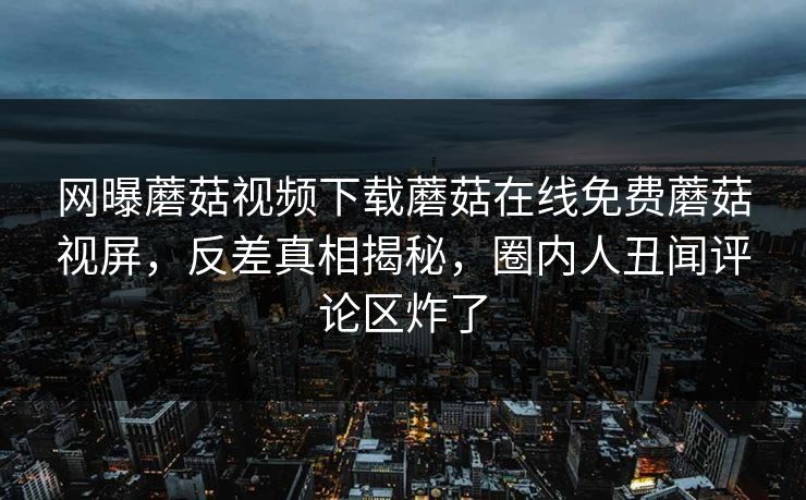 网曝蘑菇视频下载蘑菇在线免费蘑菇视屏，反差真相揭秘，圈内人丑闻评论区炸了