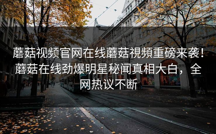 蘑菇视频官网在线蘑菇視頻重磅来袭！蘑菇在线劲爆明星秘闻真相大白，全网热议不断