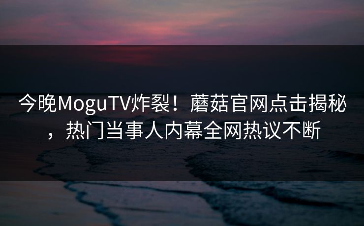 今晚MoguTV炸裂！蘑菇官网点击揭秘，热门当事人内幕全网热议不断