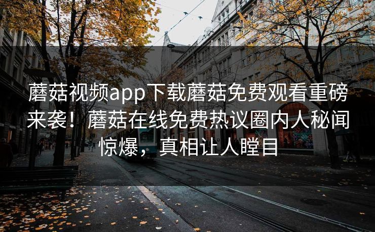 蘑菇视频app下载蘑菇免费观看重磅来袭！蘑菇在线免费热议圈内人秘闻惊爆，真相让人瞠目