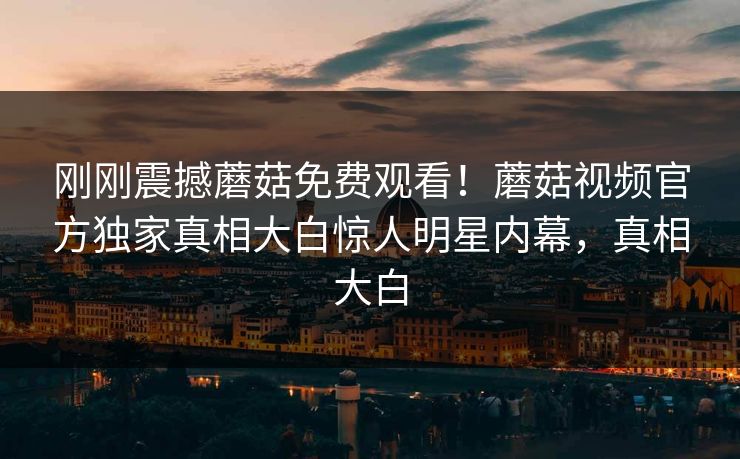 刚刚震撼蘑菇免费观看！蘑菇视频官方独家真相大白惊人明星内幕，真相大白