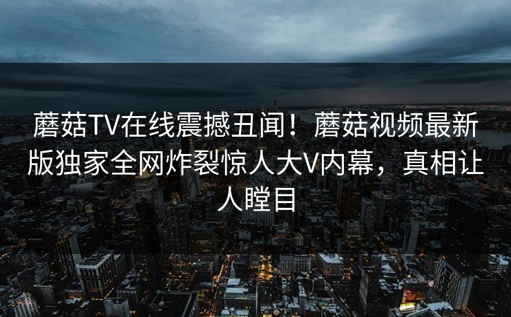蘑菇TV在线震撼丑闻！蘑菇视频最新版独家全网炸裂惊人大V内幕，真相让人瞠目