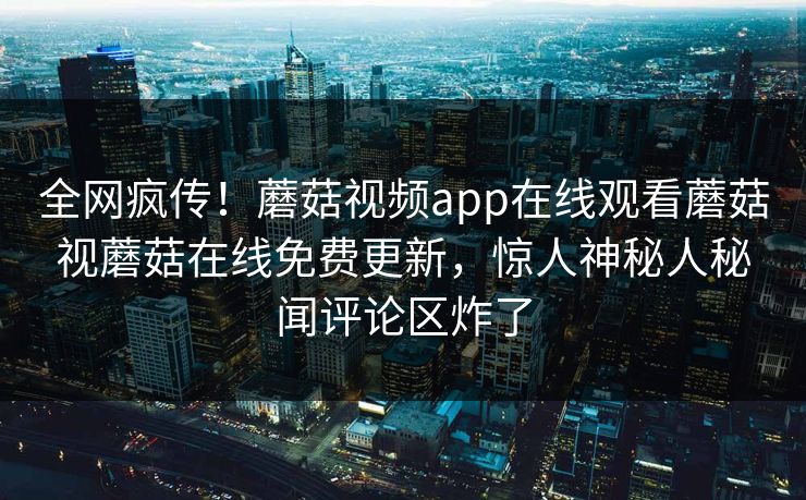 全网疯传！蘑菇视频app在线观看蘑菇视蘑菇在线免费更新，惊人神秘人秘闻评论区炸了