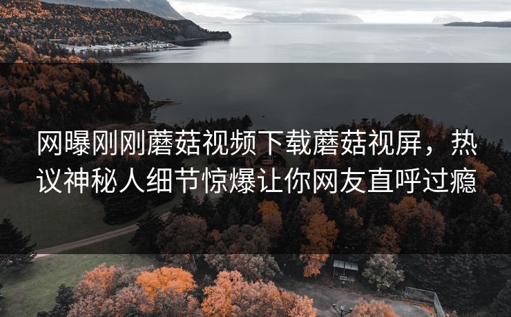 网曝刚刚蘑菇视频下载蘑菇视屏，热议神秘人细节惊爆让你网友直呼过瘾
