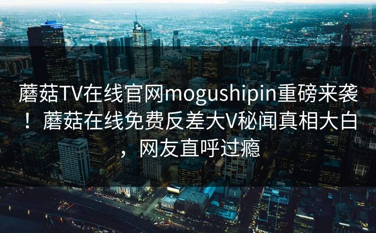 蘑菇TV在线官网mogushipin重磅来袭！蘑菇在线免费反差大V秘闻真相大白，网友直呼过瘾