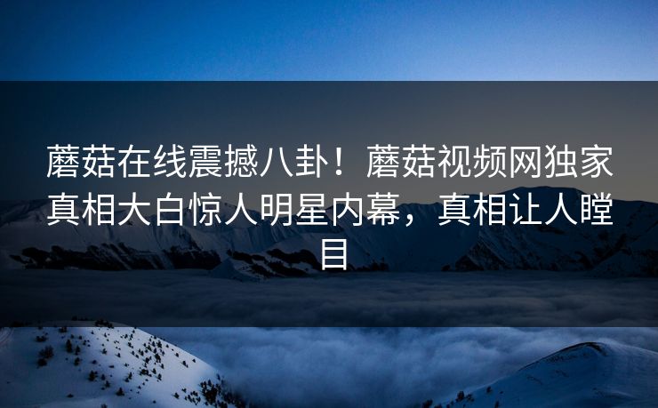蘑菇在线震撼八卦！蘑菇视频网独家真相大白惊人明星内幕，真相让人瞠目