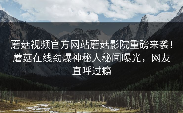 蘑菇视频官方网站蘑菇影院重磅来袭！蘑菇在线劲爆神秘人秘闻曝光，网友直呼过瘾