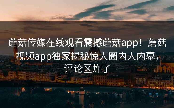 蘑菇传媒在线观看震撼蘑菇app！蘑菇视频app独家揭秘惊人圈内人内幕，评论区炸了