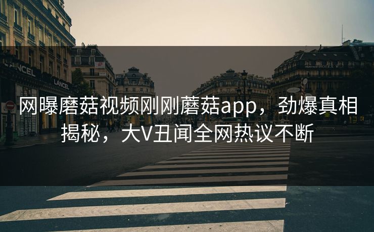 网曝磨菇视频刚刚蘑菇app，劲爆真相揭秘，大V丑闻全网热议不断