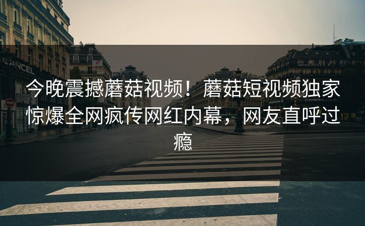 今晚震撼蘑菇视频！蘑菇短视频独家惊爆全网疯传网红内幕，网友直呼过瘾