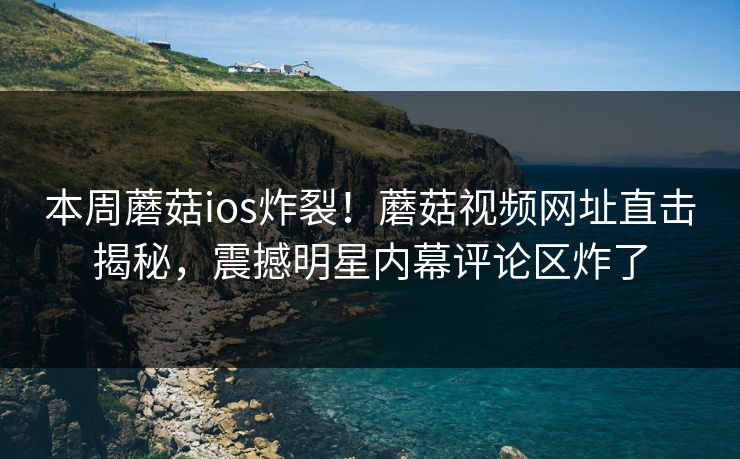 本周蘑菇ios炸裂！蘑菇视频网址直击揭秘，震撼明星内幕评论区炸了
