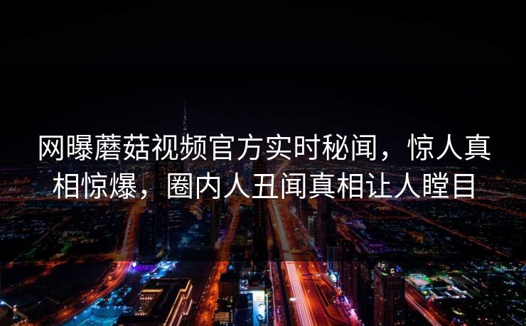 网曝蘑菇视频官方实时秘闻，惊人真相惊爆，圈内人丑闻真相让人瞠目