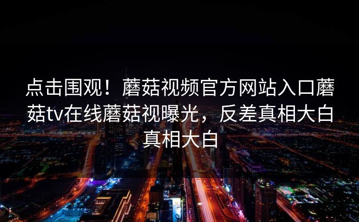 点击围观！蘑菇视频官方网站入口蘑菇tv在线蘑菇视曝光，反差真相大白真相大白