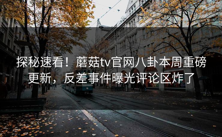 探秘速看！蘑菇tv官网八卦本周重磅更新，反差事件曝光评论区炸了