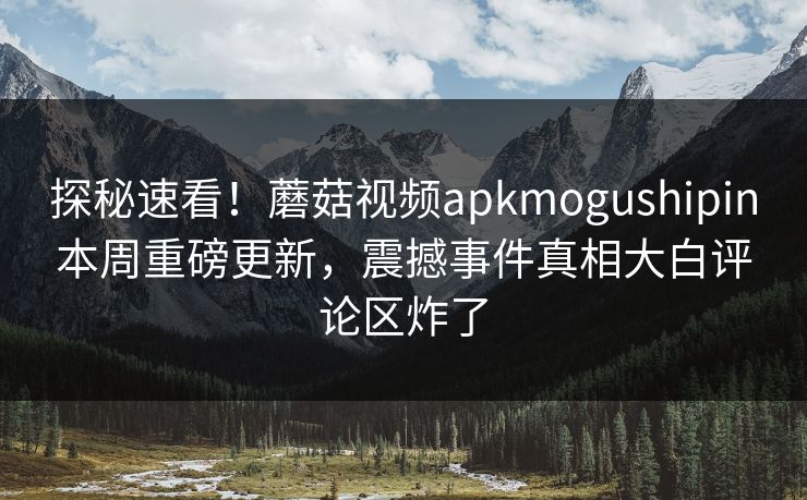 探秘速看！蘑菇视频apkmogushipin本周重磅更新，震撼事件真相大白评论区炸了