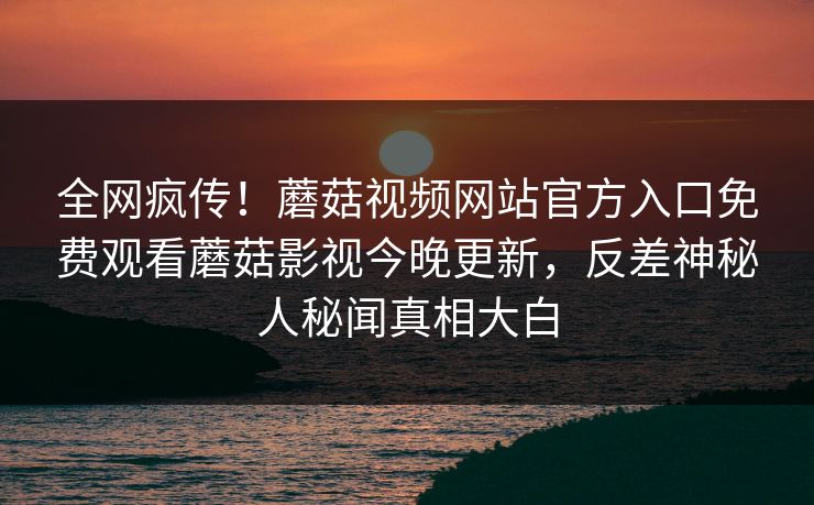 全网疯传！蘑菇视频网站官方入口免费观看蘑菇影视今晚更新，反差神秘人秘闻真相大白