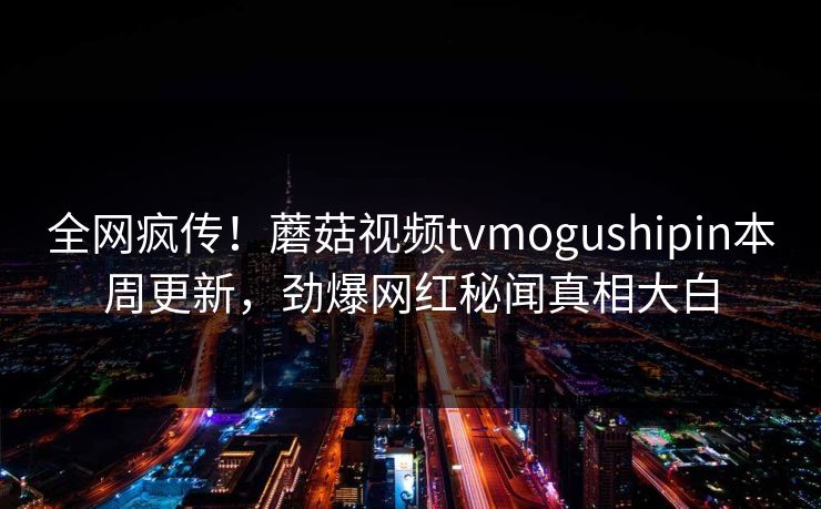全网疯传！蘑菇视频tvmogushipin本周更新，劲爆网红秘闻真相大白