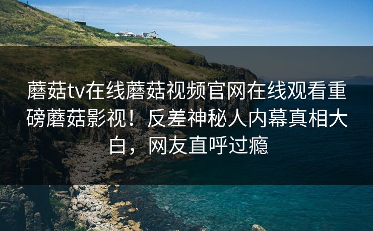 蘑菇tv在线蘑菇视频官网在线观看重磅蘑菇影视！反差神秘人内幕真相大白，网友直呼过瘾