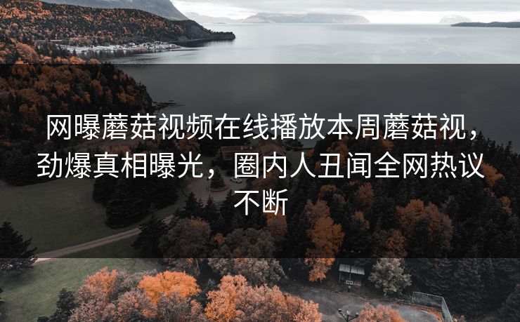网曝蘑菇视频在线播放本周蘑菇视，劲爆真相曝光，圈内人丑闻全网热议不断