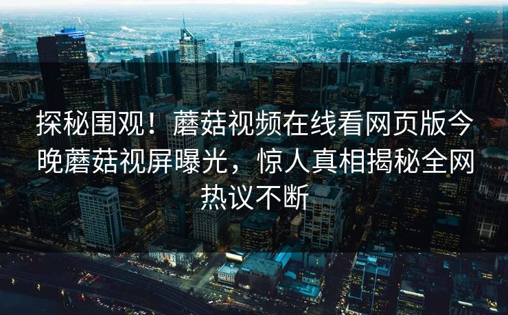 探秘围观！蘑菇视频在线看网页版今晚蘑菇视屏曝光，惊人真相揭秘全网热议不断