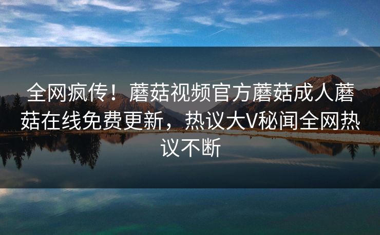 全网疯传！蘑菇视频官方蘑菇成人蘑菇在线免费更新，热议大V秘闻全网热议不断