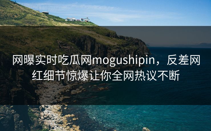 网曝实时吃瓜网mogushipin，反差网红细节惊爆让你全网热议不断