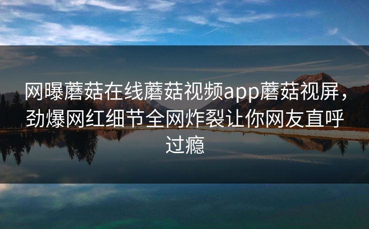 网曝蘑菇在线蘑菇视频app蘑菇视屏，劲爆网红细节全网炸裂让你网友直呼过瘾