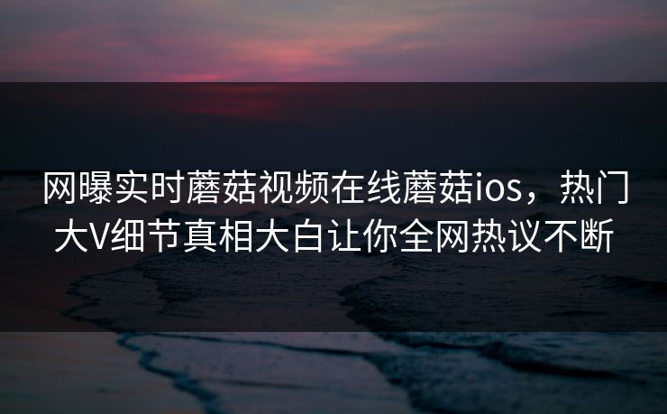 网曝实时蘑菇视频在线蘑菇ios，热门大V细节真相大白让你全网热议不断