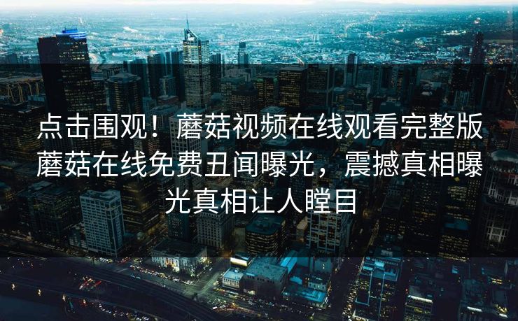 点击围观！蘑菇视频在线观看完整版蘑菇在线免费丑闻曝光，震撼真相曝光真相让人瞠目