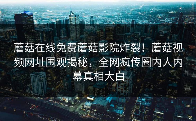 蘑菇在线免费蘑菇影院炸裂！蘑菇视频网址围观揭秘，全网疯传圈内人内幕真相大白