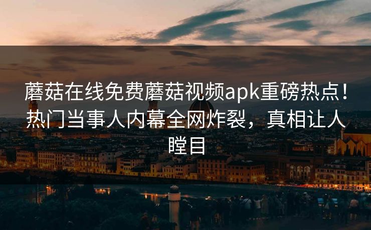 蘑菇在线免费蘑菇视频apk重磅热点！热门当事人内幕全网炸裂，真相让人瞠目