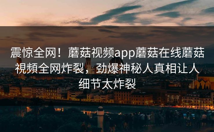 震惊全网！蘑菇视频app蘑菇在线蘑菇視頻全网炸裂，劲爆神秘人真相让人细节太炸裂