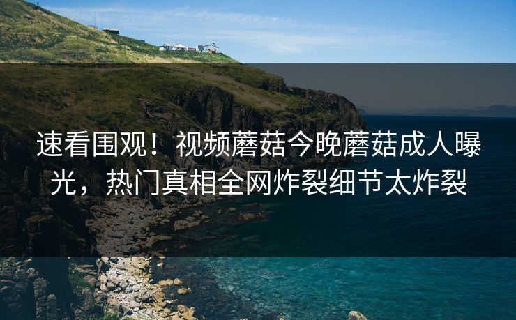 速看围观！视频蘑菇今晚蘑菇成人曝光，热门真相全网炸裂细节太炸裂
