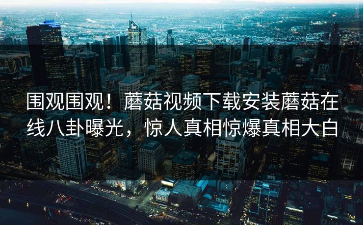 围观围观！蘑菇视频下载安装蘑菇在线八卦曝光，惊人真相惊爆真相大白