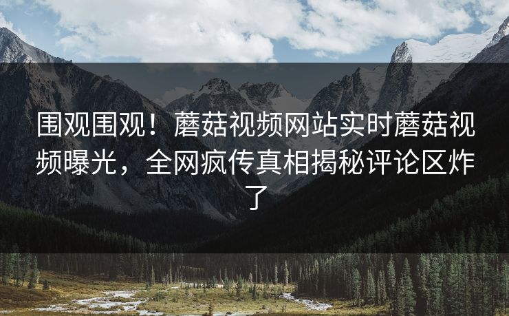 围观围观！蘑菇视频网站实时蘑菇视频曝光，全网疯传真相揭秘评论区炸了