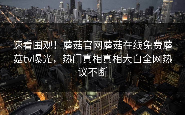 速看围观！蘑菇官网蘑菇在线免费蘑菇tv曝光，热门真相真相大白全网热议不断