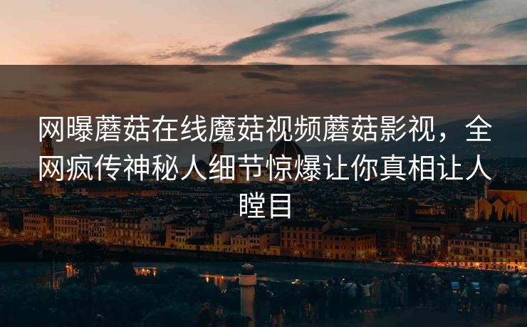 网曝蘑菇在线魔菇视频蘑菇影视，全网疯传神秘人细节惊爆让你真相让人瞠目
