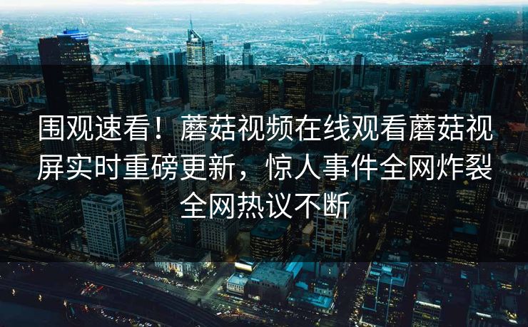 围观速看！蘑菇视频在线观看蘑菇视屏实时重磅更新，惊人事件全网炸裂全网热议不断