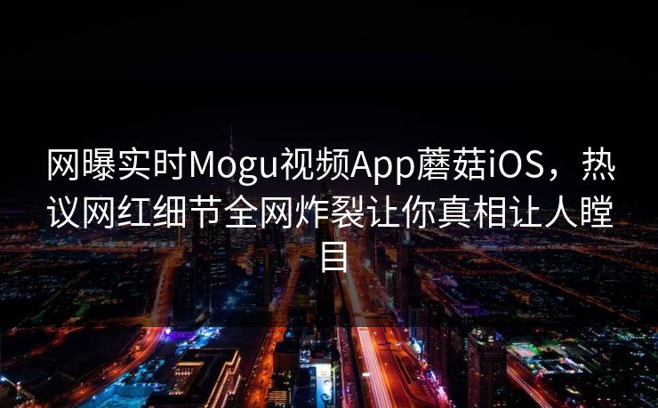 网曝实时Mogu视频App蘑菇iOS，热议网红细节全网炸裂让你真相让人瞠目