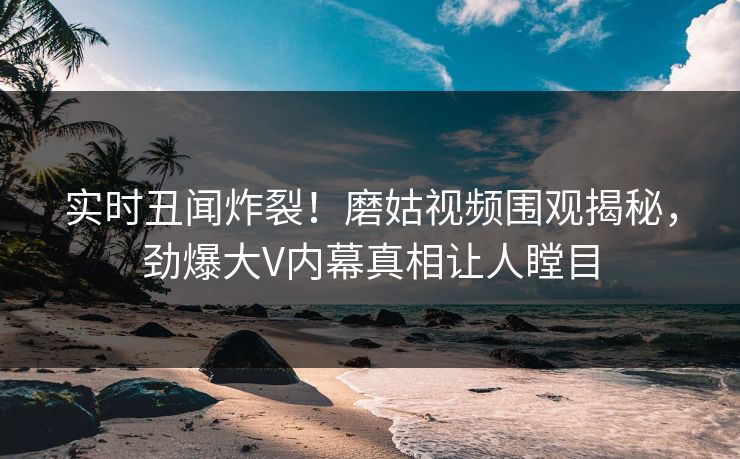 实时丑闻炸裂！磨姑视频围观揭秘，劲爆大V内幕真相让人瞠目
