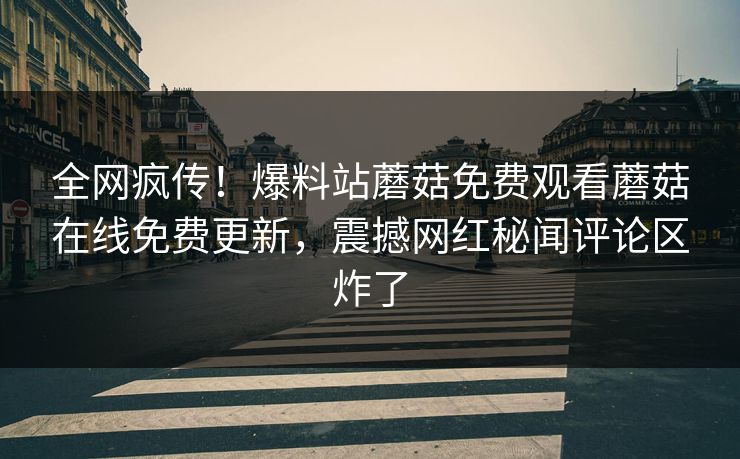 全网疯传！爆料站蘑菇免费观看蘑菇在线免费更新，震撼网红秘闻评论区炸了