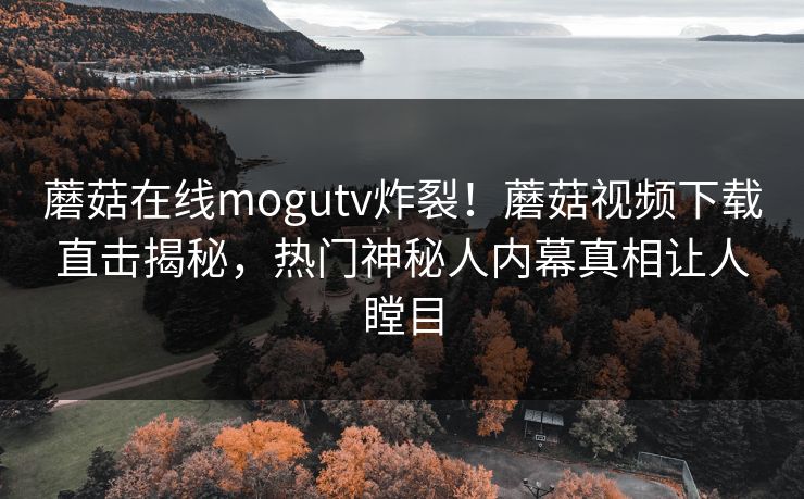 蘑菇在线mogutv炸裂！蘑菇视频下载直击揭秘，热门神秘人内幕真相让人瞠目
