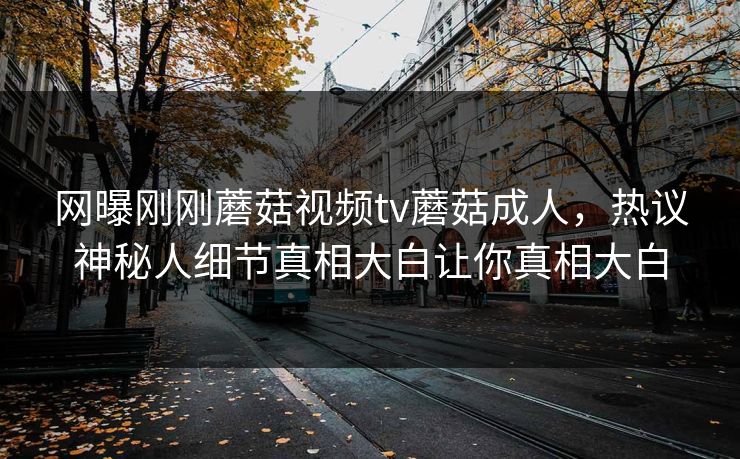 网曝刚刚蘑菇视频tv蘑菇成人，热议神秘人细节真相大白让你真相大白