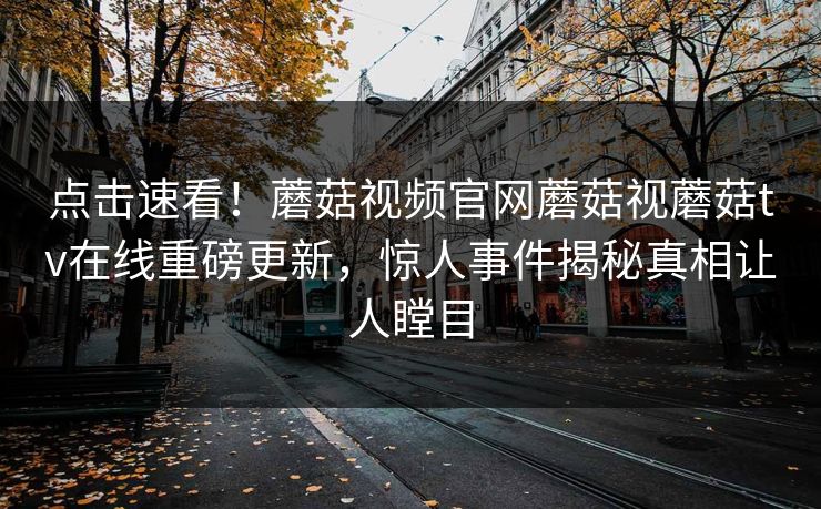 点击速看！蘑菇视频官网蘑菇视蘑菇tv在线重磅更新，惊人事件揭秘真相让人瞠目