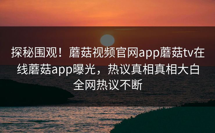 探秘围观！蘑菇视频官网app蘑菇tv在线蘑菇app曝光，热议真相真相大白全网热议不断