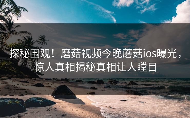 探秘围观！磨菇视频今晚蘑菇ios曝光，惊人真相揭秘真相让人瞠目