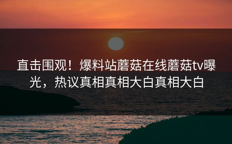直击围观！爆料站蘑菇在线蘑菇tv曝光，热议真相真相大白真相大白
